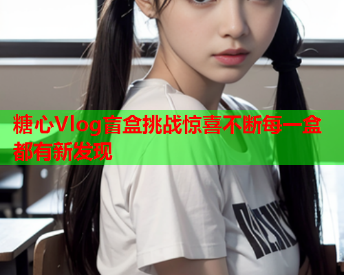 糖心Vlog盲盒挑战惊喜不断每一盒都有新发现