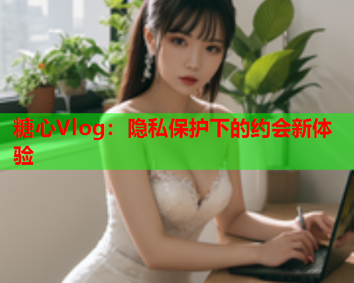 糖心Vlog：隐私保护下的约会新体验