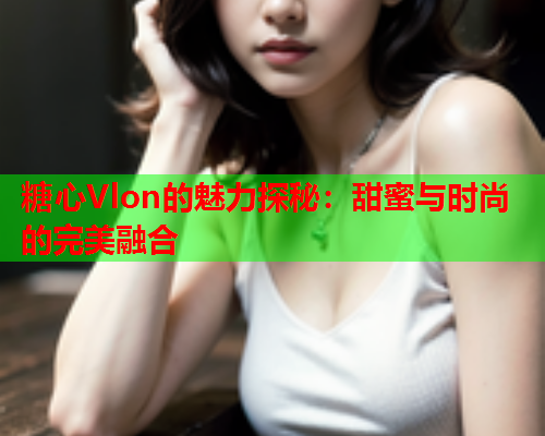 糖心Vlon的魅力探秘：甜蜜与时尚的完美融合