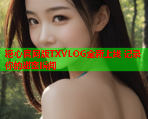 糖心官网版TXVLOG全新上线 记录你的甜蜜瞬间