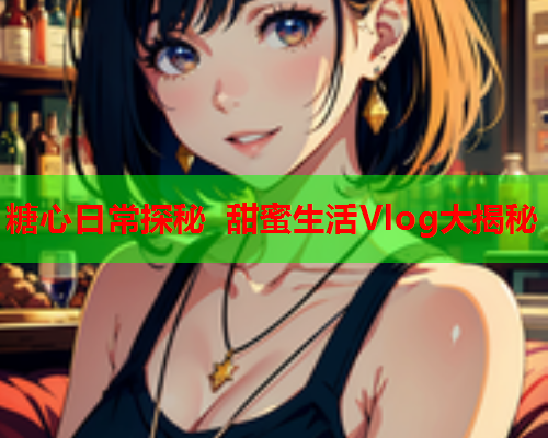 糖心日常探秘 甜蜜生活Vlog大揭秘