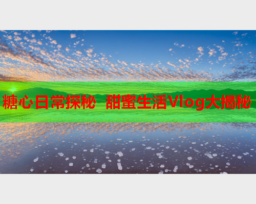 糖心日常探秘 甜蜜生活Vlog大揭秘