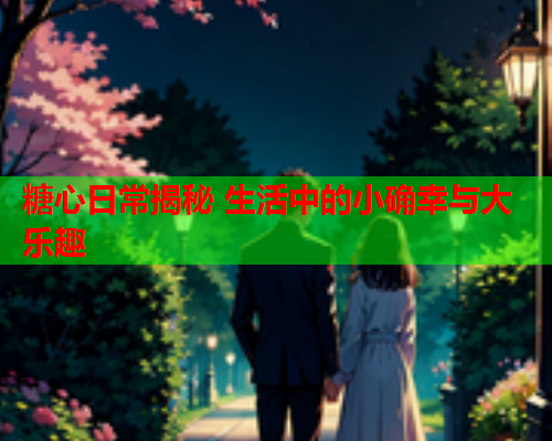 糖心日常揭秘 生活中的小确幸与大乐趣