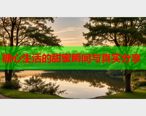 糖心生活的甜蜜瞬间与真实分享