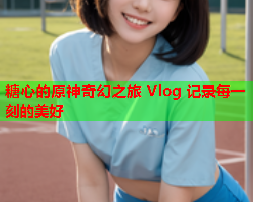 糖心的原神奇幻之旅 Vlog 记录每一刻的美好