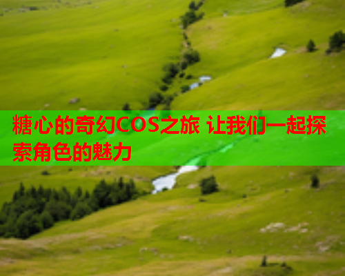糖心的奇幻COS之旅 让我们一起探索角色的魅力