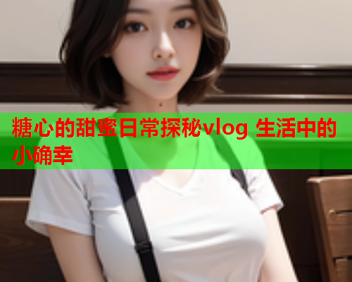 糖心的甜蜜日常探秘vlog 生活中的小确幸