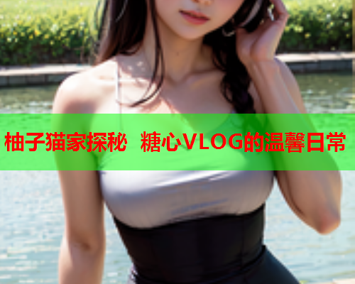 柚子猫家探秘 糖心VLOG的温馨日常
