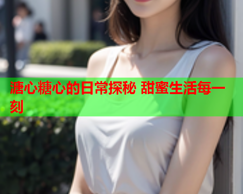 溏心糖心的日常探秘 甜蜜生活每一刻