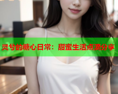 灵兮的糖心日常：甜蜜生活点滴分享