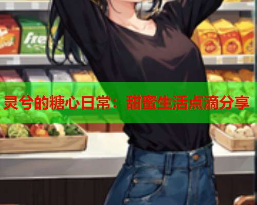 灵兮的糖心日常：甜蜜生活点滴分享