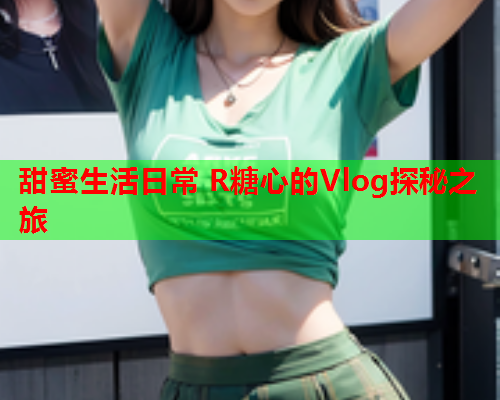 甜蜜生活日常 R糖心的Vlog探秘之旅
