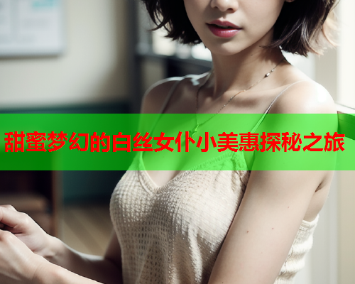 甜蜜梦幻的白丝女仆小美惠探秘之旅
