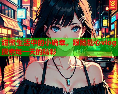 甜蜜生活中的小确幸，跟随糖心vlog探索每一天的精彩