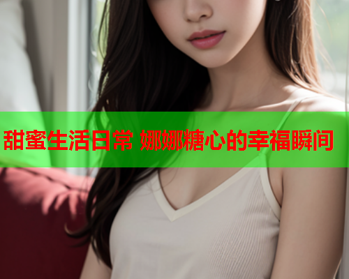 甜蜜生活日常 娜娜糖心的幸福瞬间