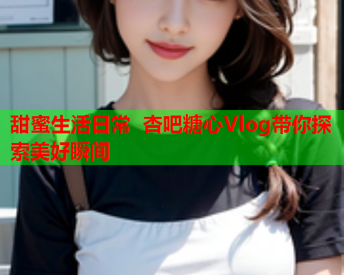甜蜜生活日常 杏吧糖心Vlog带你探索美好瞬间