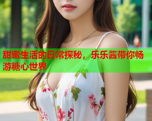 甜蜜生活的日常探秘，乐乐酱带你畅游糖心世界