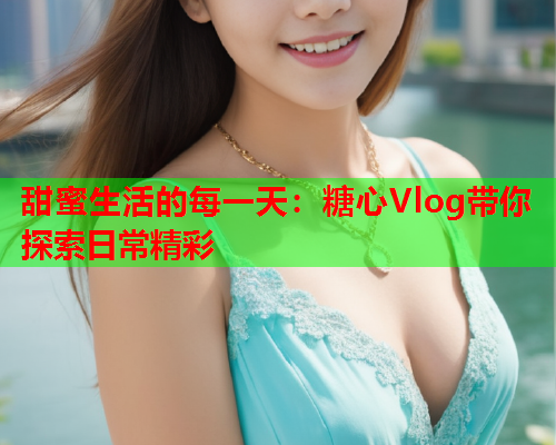 甜蜜生活的每一天：糖心Vlog带你探索日常精彩