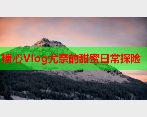 糖心Vlog尤奈的甜蜜日常探险