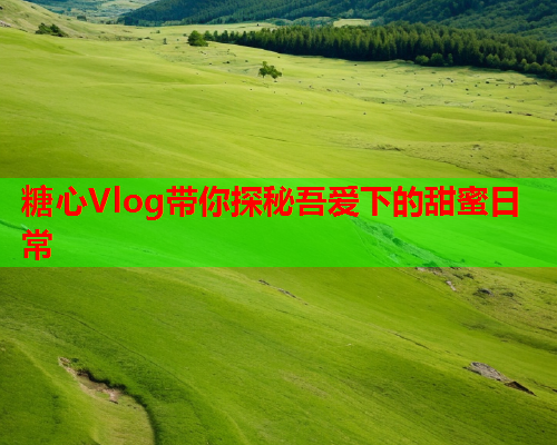 糖心Vlog带你探秘吾爱下的甜蜜日常
