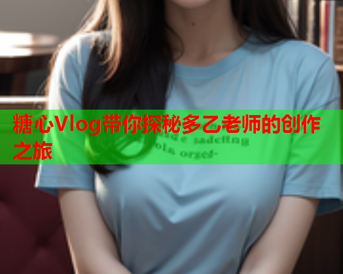 糖心Vlog带你探秘多乙老师的创作之旅
