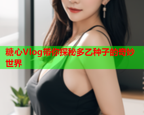 糖心Vlog带你探秘多乙种子的奇妙世界