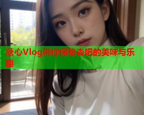 糖心Vlog带你探秘杏吧的美味与乐趣