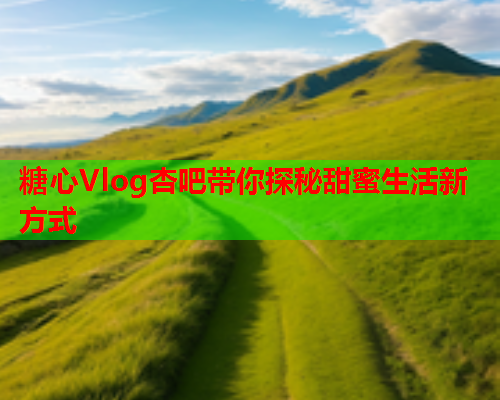 糖心Vlog杏吧带你探秘甜蜜生活新方式