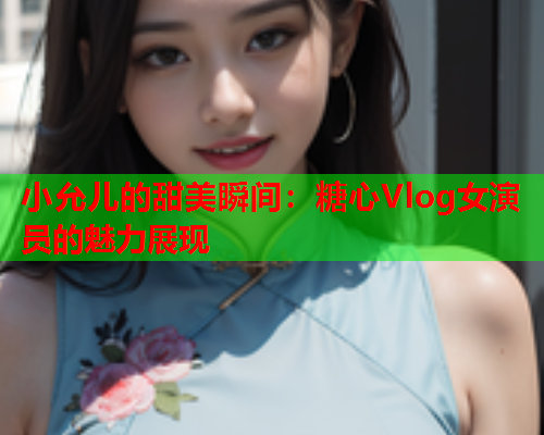 小允儿的甜美瞬间：糖心Vlog女演员的魅力展现