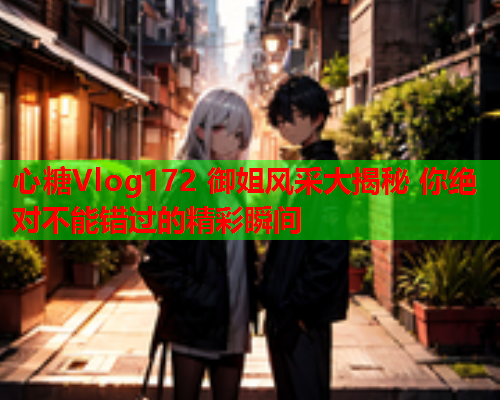 心糖Vlog172 御姐风采大揭秘 你绝对不能错过的精彩瞬间