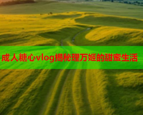 成人糖心vlog揭秘理万姬的甜蜜生活