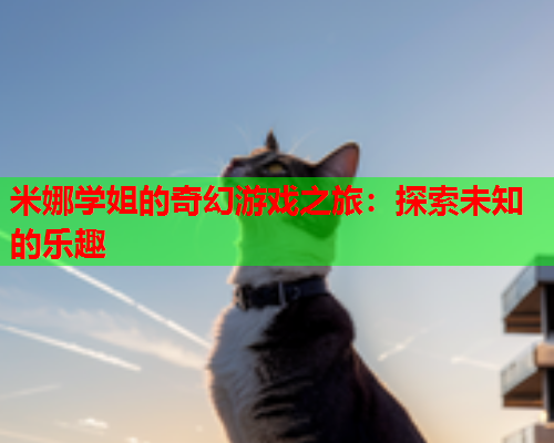 米娜学姐的奇幻游戏之旅：探索未知的乐趣