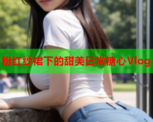 粉红纱裙下的甜美日常糖心Vlog