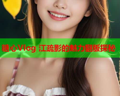糖心Vlog 江疏影的魅力翻版探秘