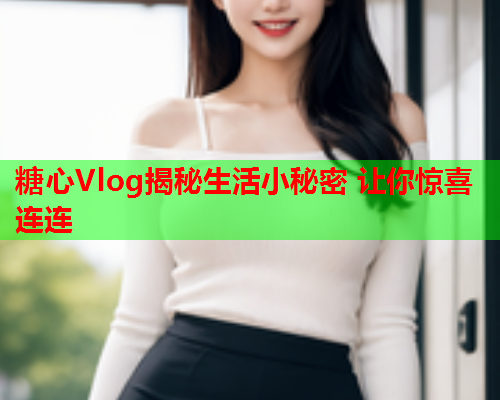 糖心Vlog揭秘生活小秘密 让你惊喜连连