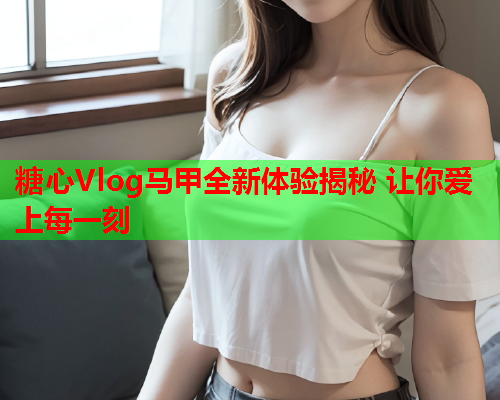 糖心Vlog马甲全新体验揭秘 让你爱上每一刻