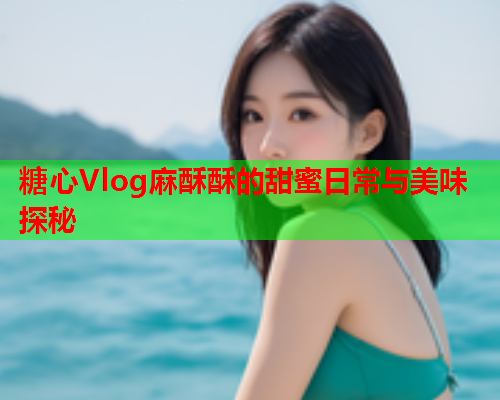 糖心Vlog麻酥酥的甜蜜日常与美味探秘