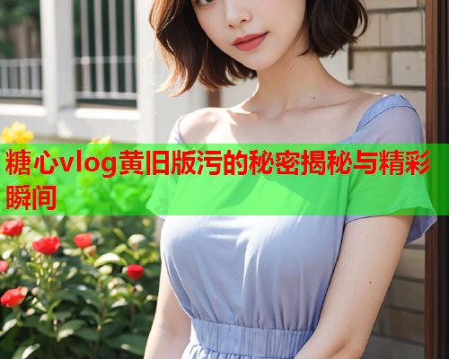 糖心vlog黄旧版污的秘密揭秘与精彩瞬间
