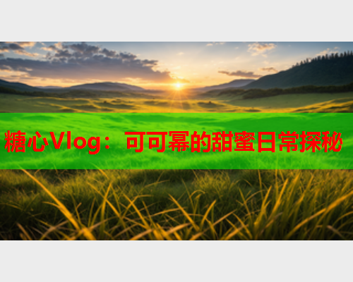 糖心Vlog：可可幂的甜蜜日常探秘