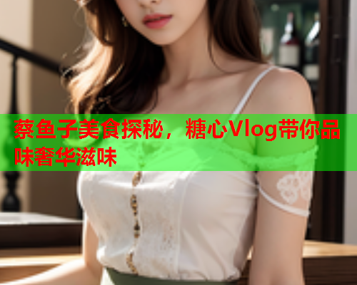 蔡鱼子美食探秘，糖心Vlog带你品味奢华滋味