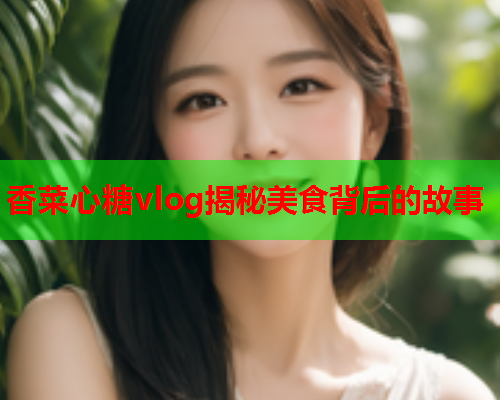 香菜心糖vlog揭秘美食背后的故事