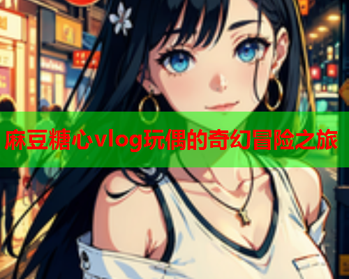 麻豆糖心vlog玩偶的奇幻冒险之旅