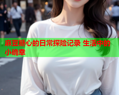 麻豆糖心的日常探险记录 生活中的小确幸