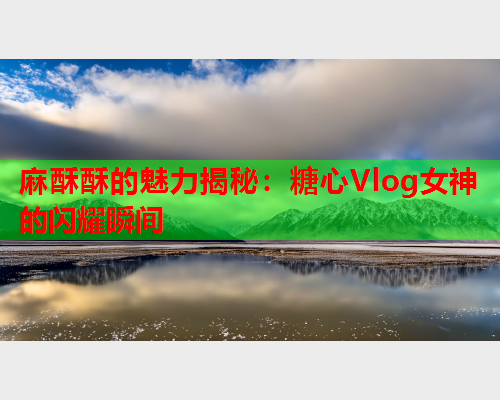 麻酥酥的魅力揭秘：糖心Vlog女神的闪耀瞬间