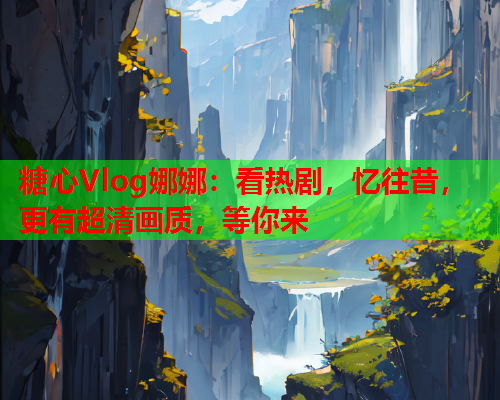 糖心Vlog娜娜：看热剧，忆往昔，更有超清画质，等你来