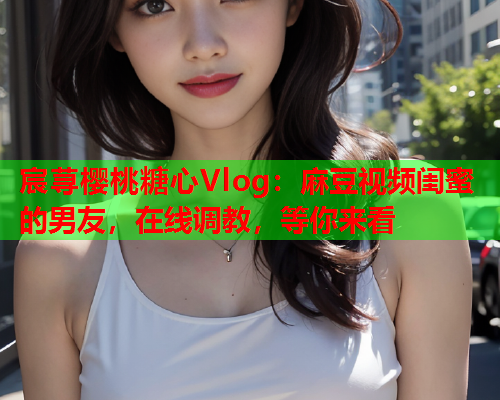 宸荨樱桃糖心Vlog：麻豆视频闺蜜的男友，在线调教，等你来看