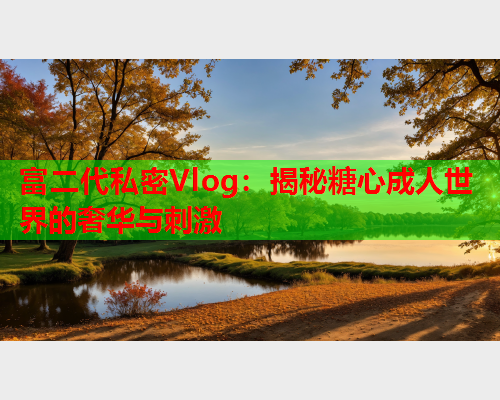 富二代私密Vlog：揭秘糖心成人世界的奢华与刺激