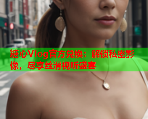 糖心Vlog官方兑换：解锁私密影像，尽享丝滑视听盛宴